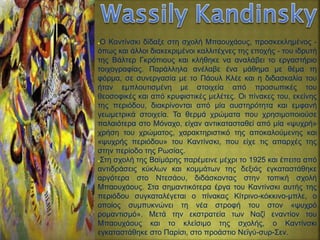 ●Ο Καντίνσκι δίδαξε στη σχολή Μπαουχάους, προσκεκλημένος -
όπως και άλλοι διακεκριμένοι καλλιτέχνες της εποχής - του ιδρυτή
της Βάλτερ Γκρόπιους και κλήθηκε να αναλάβει το εργαστήριο
τοιχογραφίας. Παράλληλα ανέλαβε ένα μάθημα με θέμα τη
φόρμα, σε συνεργασία με το Πάουλ Κλέε και η διδασκαλία του
ήταν εμπλουτισμένη με στοιχεία από προσωπικές του
θεοσοφικές και από κρυφιστικές μελέτες. Οι πίνακες του, εκείνης
της περιόδου, διακρίνονται από μία αυστηρότητα και εμφανή
γεωμετρικά στοιχεία. Τα θερμά χρώματα που χρησιμοποιούσε
παλαιότερα στο Μόναχο, είχαν αντικατασταθεί από μία «ψυχρή»
χρήση του χρώματος, χαρακτηριστικό της αποκαλούμενης και
«ψυχρής περιόδου» του Καντίνσκι, που είχε τις απαρχές της
στην περίοδο της Ρωσίας.
●Στη σχολή της Βαϊμάρης παρέμεινε μέχρι το 1925 και έπειτα από
αντιδράσεις κύκλων και κομμάτων της δεξιάς εγκαταστάθηκε
αργότερα στο Ντεσάου, διδάσκοντας στην τοπική σχολή
Μπαουχάους. Στα σημαντικότερα έργα του Καντίνσκι αυτής της
περιόδου συγκαταλέγεται ο πίνακας Κίτρινο-κόκκινο-μπλε, ο
οποίος συμπυκνώνει τη νέα στροφή του στον «ψυχρό
ρομαντισμό». Μετά την εκστρατεία των Ναζί εναντίον του
Μπαουχάους και το κλείσιμο της σχολής, ο Καντίνσκι
εγκαταστάθηκε στο Παρίσι, στο προάστιο Νεϊγύ-συρ-Σεν.
 