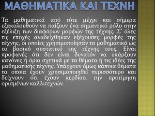 Τα μαθηματικά από τότε μέχρι και σήμερα
εξακολουθούν να παίζουν ένα σημαντικό ρόλο στην
εξέλιξη των διαφόρων μορφών της τέχνης. Σ’ όλες
τις εποχές αναδείχθηκαν εξέχουσες μορφές της
τέχνης, οι οποίες χρησιμοποίησαν τα μαθηματικά ως
το βασικό συστατικό της τέχνης τους. Είναι
προφανές ότι δεν είναι δυνατόν να υπάρξουν
κανόνες ή όρια σχετικά με τα θέματα ή τις ιδέες της
μαθηματικής τέχνης. Υπάρχουν όμως κάποια θέματα
τα οποία έχουν χρησιμοποιηθεί περισσότερο και
δείχνουν ότι έχουν κερδίσει την προτίμηση
ορισμένων καλλιτεχνών.
 