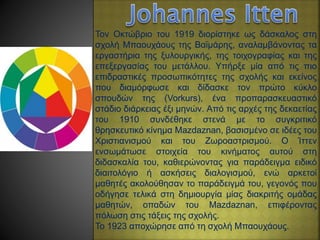 Τον Οκτώβριο του 1919 διορίστηκε ως δάσκαλος στη
σχολή Μπαουχάους της Βαϊμάρης, αναλαμβάνοντας τα
εργαστήρια της ξυλουργικής, της τοιχογραφίας και της
επεξεργασίας του μετάλλου. Υπήρξε μία από τις πιο
επιδραστικές προσωπικότητες της σχολής και εκείνος
που διαμόρφωσε και δίδασκε τον πρώτο κύκλο
σπουδών της (Vorkurs), ένα προπαρασκευαστικό
στάδιο διάρκειας έξι μηνών. Από τις αρχές της δεκαετίας
του 1910 συνδέθηκε στενά με το συγκριτικό
θρησκευτικό κίνημα Mazdaznan, βασισμένο σε ιδέες του
Χριστιανισμού και του Ζωροαστρισμού. Ο Ίττεν
ενσωμάτωσε στοιχεία του κινήματος αυτού στη
διδασκαλία του, καθιερώνοντας για παράδειγμα ειδικό
διαιτολόγιο ή ασκήσεις διαλογισμού, ενώ αρκετοί
μαθητές ακολούθησαν το παράδειγμά του, γεγονός που
οδήγησε τελικά στη δημιουργία μίας διακριτής ομάδας
μαθητών, οπαδών του Mazdaznan, επιφέροντας
πόλωση στις τάξεις της σχολής.
Το 1923 αποχώρησε από τη σχολή Μπαουχάους.
 