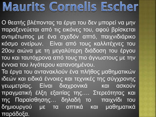 Ο θεατής βλέποντας τα έργα του δεν μπορεί να μην
παραξενεύεται από τις εικόνες του, αφού βρίσκεται
αντιμέτωπος με ένα σχεδόν απτό, παιχνιδιάρικο
κόσμο ονείρων. Είναι από τους καλλιτέχνες του
20ου αιώνα με τη μεγαλύτερη διάδοση του έργου
του και ταυτόχρονα από τους πιο άγνωστους με την
έννοια του λιγότερου κατανοημένου.
Τα έργα του αντανακλούν ένα πλήθος μαθηματικών
ιδεών και ειδικά έννοιες και τεχνικές της σύγχρονης
γεωμετρίας. Είναι διαχρονικά και ασκούν
πραγματική έλξη εξαιτίας της…. Στερεότητας και
της Παραίσθησης… δηλαδή το παιχνίδι του
δημιουργού με τα οπτικά και μαθηματικά
παράδοξα.
 