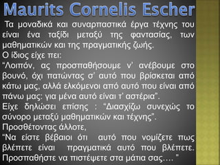 Τα μοναδικά και συναρπαστικά έργα τέχνης του
είναι ένα ταξίδι μεταξύ της φαντασίας, των
μαθηματικών και της πραγματικής ζωής.
Ο ίδιος είχε πει:
“Λοιπόν, ας προσπαθήσουμε ν’ ανέβουμε στο
βουνό, όχι πατώντας σ’ αυτό που βρίσκεται από
κάτω μας, αλλά ελκόμενοι από αυτό που είναι από
πάνω μας: για μένα αυτό είναι τ’ αστέρια”.
Είχε δηλώσει επίσης : “Διασχίζω συνεχώς το
σύνορο μεταξύ μαθηματικών και τέχνης”.
Προσθέτοντας άλλοτε,
“Να είστε βέβαιοι ότι αυτό που νομίζετε πως
βλέπετε είναι πραγματικά αυτό που βλέπετε.
Προσπαθήστε να πιστέψετε στα μάτια σας…. ”
 