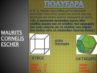 MAURITS
CORNELIS
ESCHER
Ο M. C. Escher είχε πάθος με τα κανονικά
πολύεδρα τόσο στην μικρή του ηλικία όσο και
αργότερα και έκανε αρκετά πράγματα με αυτά.
«Αν 2 κανονικά πολύεδρα έχουν ίδιο
πλήθος ακμών και το πλήθος των κορυφών
του ενός ισούται με το πλήθος των εδρών
του άλλου τότε το πολύεδρο λέγεται δυϊκό»
ΑΚΜΕΣ : 12
ΕΔΡΕΣ : 6
ΚΟΡΥΦΕΣ : 8
ΑΚΜΕΣ : 12
ΕΔΡΕΣ : 8
ΚΟΡΥΦΕΣ : 6
ΔΥΙΚΑ
ΠΟΛΥΕΔΡΑ
ΚΥΒΟΣ ΟΚΤΑΕΔΡΟ
 