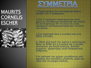 1.Παρατηρούμε ένα κατακόρυφο άξονα
μεταξύ των 2 πρόσωπων.
2.Στα 2 πρόσωπα παρατηρούνται κενά
όμως αν κοιτάξουμε προσεκτικά την εικόνα
θα αντιληφτούμε ότι τα κενά του ενός
προσώπου αλληλοσυμπληρώνουν τα κενά
του άλλου.
3.Στα αριστερά είναι η γυναίκα ενώ στα
δεξιά o άντρας.
4. Μέσα από αυτή την εικόνα ο καλλιτέχνης
θέλει να δείξει ότι η γυναίκα και ο άντρας
αποτελούν μια διπλή ενότητα ,δηλαδή
ενωμένοι χαρακτήρες αλλά διαφορετικοί
άνθρωποι.
5.Η πρόταση του χώρου μεγεθύνεται από
σφαίρες που επιπλέουν μπροστά, μέσα και
πίσω από τα κούφια εικόνες.
MAURITS
CORNELIS
ESCHER
 