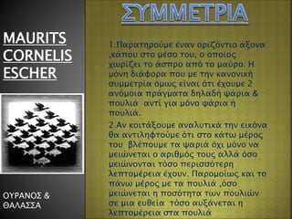 MAURITS
CORNELIS
ESCHER
ΟΥΡΑΝΟΣ &
ΘΑΛΑΣΣΑ
1.Παρατηρούμε έναν οριζόντιο άξονα
,κάπου στο μέσο του, ο οποίος
χωρίζει το άσπρο από το μαύρο. Η
μόνη διάφορα που με την κανονική
συμμετρία όμως είναι ότι έχουμε 2
ανόμοια πράγματα δηλαδή ψάρια &
πουλιά αντί για μόνο ψάρια ή
πουλιά.
2.Αν κοιτάξουμε αναλυτικά την εικόνα
θα αντιληφτούμε ότι στο κάτω μέρος
του βλέπουμε τα ψαριά όχι μόνο να
μειώνεται ο αριθμός τους αλλά όσο
μειώνονται τόσο περισσότερη
λεπτομέρεια έχουν. Παρομοίως και το
πάνω μέρος με τα πουλιά ,όσο
μειώνεται η ποσότητα των πουλιών
σε μια ευθεία τόσο αυξάνεται η
λεπτομέρεια στα πουλιά
 