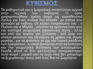 Τα μαθηματικά και η ζωγραφική συναντώνται αρχικά
στην τεχνική του κυβισμού. Ο ορός
χρησιμοποιήθηκε πρώτη φορά ως κοροϊδευτικό
σχόλιο για έναν πινάκα του Μπράκ με σπίτια που
έμοιαζαν με κύβους. Οι κύριοι εκπρόσωποι του , ο
Πικάσο και ο Μπράκ , αντλούν τα πρότυπα τους από
την αυστηρά γεωμετρική αφρικανική τέχνη , αλλά
και από την πορεία του Cezanne , στο έργο του
οποίου μελετούν και εξετάζουν τη χρήση της δομής
μορφής , για να φτάσουν σε μια νέα λογική απόδοση
των πραγμάτων , η οποία βασίζεται στην απλοποίηση
και την γεωμετρική διάσπαση των αντικειμένων.
Επειδή αυτοί οι δυο καλλιτέχνες συνεργάστηκαν
πολύ καιρό , μερικά από τα έργα τους δεν μπορούμε
να ξεχωρίσουμε ποιος από τους δυο τα ζωγράφισε
 