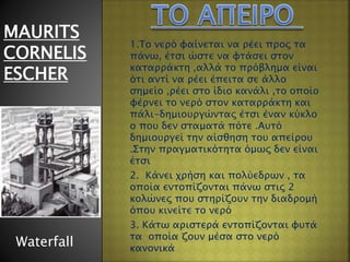 1.Το νερό φαίνεται να ρέει προς τα
πάνω, έτσι ώστε να φτάσει στον
καταρράκτη ,αλλά το πρόβλημα είναι
ότι αντί να ρέει έπειτα σε άλλο
σημείο ,ρέει στο ίδιο κανάλι ,το οποίο
φέρνει το νερό στον καταρράκτη και
πάλι-δημιουργώντας έτσι έναν κύκλο
ο που δεν σταματά πότε .Αυτό
δημιουργεί την αίσθηση του απείρου
.Στην πραγματικότητα όμως δεν είναι
έτσι
2. Κάνει χρήση και πολύεδρων , τα
οποία εντοπίζονται πάνω στις 2
κολώνες που στηρίζουν την διαδρομή
όπου κινείτε το νερό
3. Κάτω αριστερά εντοπίζονται φυτά
τα οποία ζουν μέσα στο νερό
κανονικά
MAURITS
CORNELIS
ESCHER
Waterfall
 