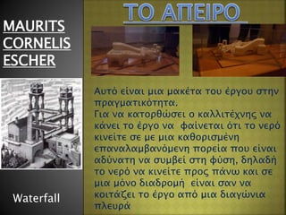 MAURITS
CORNELIS
ESCHER
Waterfall
Αυτό είναι μια μακέτα του έργου στην
πραγματικότητα.
Για να κατορθώσει ο καλλιτέχνης να
κάνει το έργο να φαίνεται ότι το νερό
κινείτε σε με μια καθορισμένη
επαναλαμβανόμενη πορεία που είναι
αδύνατη να συμβεί στη φύση, δηλαδή
το νερό να κινείτε προς πάνω και σε
μια μόνο διαδρομή είναι σαν να
κοιτάζει το έργο από μια διαγώνια
πλευρά
 