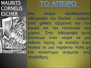 MAURITS
CORNELIS
ESCHER ● Μια ακόμα αξιοθαύμαστη
λιθογραφία του Escher , ονόματι
print gallery εξερευνά και την
λογική και την τοπολογία του
χώρου. Στην λιθογραφία αυτή
βλέπουμε έναν νεαρό σε μια
έκθεση τέχνης να κοιτάζει έναν
πινάκα σε μια παράκτια πόλη με
ένα κατάστημα ανάμεσα στις
αποβάθρες.
 
