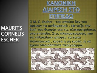 MAURITS
CORNELIS
ESCHER
Ο M. C. Escher , του οποίου δεν του
άρεσαν τα μαθηματικά , έφτιαξε την
δική του θεωρία για τις πλακοστρώσεις
στο επίπεδο. Στις πλακοστρώσεις του
τα «πλακίδια» μπορεί να είναι
πολυγωνικά , κυρτά ή μη κυρτά ,ή να
έχουν οποιοδήποτε περίγραμμα.
 