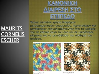MAURITS
CORNELIS
ESCHER
Έκανε επιπλέον χρήση διαφόρων
μετασχηματισμών συμμετρίας, περιστρόφων και
μεταθέσεων επαναλαμβάνοντας έτσι τις μορφές
του σε κάποια έργα του όλο και σε μικρότερες
κλίμακες για να μεταβιβάσει την αίσθηση του
απείρου.
 
