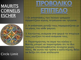 MAURITS
CORNELIS
ESCHER
Circle Limit
1.Οι αποστάσεις των λεύκων γραμμών
σχηματίζουν κύριος τετράγωνα και τρίγωνα.
2. Η απόσταση μεταξύ τους παρομοιάζεται με
το μήκος του κάθε ψαριού.
3. Κοιτώντας ανάμεσα στα ψαριά τα πτερύγια
τους γεμίζουν το κενό ανάμεσα τους.
4. Παρατηρώντας τα άκρα του κύκλου ο
θεατής μπορεί να παρατηρήσει ότι το ίδιο
πράγμα επαναλαμβάνεται συνεχεία χωρίς
τέλος. Με αυτόν τον τρόπο ο καλλιτέχνης θέλει
να δείξει ότι είναι ατέλειωτο
 