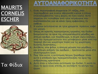 MAURITS
CORNELIS
ESCHER
Τα Φίδια
1. Είναι περιστροφική συμμετρία 3ης τάξης ,που
περιλαμβάνει μια ενιαία σφηνοειδή εικόνα η όποια
επαναλαμβάνεται τρεις φορές σε έναν κύκλο. Αυτό
σημαίνει ότι τυπώθηκε από τρία τετράγωνα που
εναλλάσσονται για να κάνει τρεις εμφανίσεις το
καθένα.
2. Η εικόνα εκτυπώνεται σε τρία χρώματα: πράσινο, καφέ
και μαύρο.
3. Όπως σε αρκετές προηγούμενες εργασίες του Escher
διευρύνονται τα όρια της απειροελάχιστη μέγεθος και
άπειρο αριθμό, για παράδειγμα, η σειρά «όριο κύκλου»,
από την πραγματικότητα που μεταφέρουν μέσα από την
παροχή όλο και μικρότερα ποσά για τις μικρότερες
δυνατές διαστάσεις.
4. Αντίθετα, στα φίδια, η άπειρη μείωση του μεγέθους -
και άπειρη αύξηση του αριθμού - προτείνεται μόνο στο
ολοκληρωμένο έργο.
5. Παρ 'όλα αυτά, η εκτύπωση δείχνει ξεκάθαρα πόσο
αυτή η απόδοση έχει πραγματοποιήσει τα όρια της
ανθρώπινης ορατότητα
6. Αυτή ήταν η τελευταία εκτύπωση του Escher. Γι αυτό το
λόγο το έργο είναι ατελής αν κοιτάξετε το κέντρο του
έργου
 