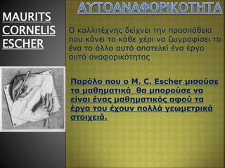 MAURITS
CORNELIS
ESCHER
Ο καλλιτέχνης δείχνει την προσπάθεια
που κάνει το κάθε χέρι να ζωγραφίσει το
ένα το άλλο αυτό αποτελεί ένα έργο
αυτό αναφορικότητας
Παρόλο που ο M. C. Escher μισούσε
τα μαθηματικά θα μπορούσε να
είναι ένας μαθηματικός αφού τα
έργα του έχουν πολλά γεωμετρικά
στοιχειά.
 