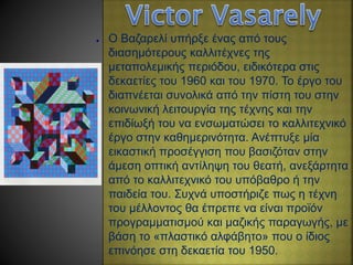 ● O Βαζαρελί υπήρξε ένας από τους
διασημότερους καλλιτέχνες της
μεταπολεμικής περιόδου, ειδικότερα στις
δεκαετίες του 1960 και του 1970. Το έργο του
διαπνέεται συνολικά από την πίστη του στην
κοινωνική λειτουργία της τέχνης και την
επιδίωξή του να ενσωματώσει το καλλιτεχνικό
έργο στην καθημερινότητα. Ανέπτυξε μία
εικαστική προσέγγιση που βασιζόταν στην
άμεση οπτική αντίληψη του θεατή, ανεξάρτητα
από το καλλιτεχνικό του υπόβαθρο ή την
παιδεία του. Συχνά υποστήριζε πως η τέχνη
του μέλλοντος θα έπρεπε να είναι προϊόν
προγραμματισμού και μαζικής παραγωγής, με
βάση το «πλαστικό αλφάβητο» που ο ίδιος
επινόησε στη δεκαετία του 1950.
 