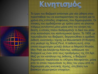 ● Το έργο του Βαζαρελί απέκτησε μία νέα ώθηση στην
προσπάθειά του να αναπαραστήσει την κίνηση και το
χρόνο στις επίπεδες επιφάνειες που δημιουργούσε. Οι
πίνακες του σχεδιάζονταν με τρόπο ώστε να γίνονται
πλήρως αντιληπτοί μόνο μέσα από την κίνηση του
θεατή, ο οποίος πλέον διαδραμάτιζε το δικό του ρόλο
στην κατανόηση του καλλιτεχνικού έργου. Το 1955, με
πρωτοβουλία του Βαζαρελί, διοργανώθηκε η ομαδική
έκθεση «κινητικής» τέχνης Le Mouvement (Η Κίνηση),
στη γκαλερί της Ντενίζ Ρενέ. Η έκθεση αυτή, στην
οποία συμμετείχαν μεταξύ άλλων οι Μαρσέλ Ντυσάν,
Μαν Ραίη και Αλεξάντερ Κάλντερ, καθιέρωσε τον
Βαζαρελί ως έναν από τους προδρόμους της Οπ Αρτ.
Μαζί με τον κατάλογο της έκθεσης, ο Βαζαρελί
δημοσίευσε παράλληλα το «Κίτρινο Μανιφέστο», μέσα
από το οποίο παρουσίασε τις ιδέες του γύρω από τη
δημιουργία μίας κινητικής τέχνης, στη βάση των
βασικών γεωμετρικών στοιχείων.
 