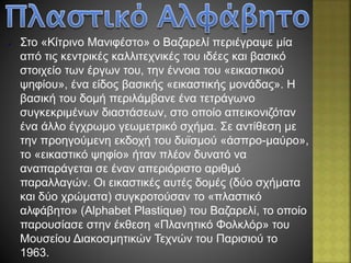 ● Στο «Κίτρινο Μανιφέστο» ο Βαζαρελί περιέγραψε μία
από τις κεντρικές καλλιτεχνικές του ιδέες και βασικό
στοιχείο των έργων του, την έννοια του «εικαστικού
ψηφίου», ένα είδος βασικής «εικαστικής μονάδας». Η
βασική του δομή περιλάμβανε ένα τετράγωνο
συγκεκριμένων διαστάσεων, στο οποίο απεικονιζόταν
ένα άλλο έγχρωμο γεωμετρικό σχήμα. Σε αντίθεση με
την προηγούμενη εκδοχή του δυϊσμού «άσπρο-μαύρο»,
το «εικαστικό ψηφίο» ήταν πλέον δυνατό να
αναπαράγεται σε έναν απεριόριστο αριθμό
παραλλαγών. Οι εικαστικές αυτές δομές (δύο σχήματα
και δύο χρώματα) συγκροτούσαν το «πλαστικό
αλφάβητο» (Alphabet Plastique) του Βαζαρελί, το οποίο
παρουσίασε στην έκθεση «Πλανητικό Φολκλόρ» του
Μουσείου Διακοσμητικών Τεχνών του Παρισιού το
1963.
 