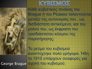 Κάθε κυβιστικός πινάκας του
Brague ή του Picasso ταλαντεύεται
μεταξύ της αυτονομίας του , ως
δισδιάστατο αντικείμενο, και του
ρολού του, ως έκφραση του
τρισδιάστατου κόσμου της
παρατήρησης.
Το ρεύμα του κυβισμού
αναπτύχτηκε πολύ γρήγορα. Ήδη
το 1910 υπάρχουν αναφορές για
σχολή του κυβισμού.George Brague
 