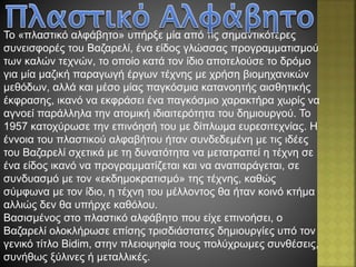 Το «πλαστικό αλφάβητο» υπήρξε μία από τις σημαντικότερες
συνεισφορές του Βαζαρελί, ένα είδος γλώσσας προγραμματισμού
των καλών τεχνών, το οποίο κατά τον ίδιο αποτελούσε το δρόμο
για μία μαζική παραγωγή έργων τέχνης με χρήση βιομηχανικών
μεθόδων, αλλά και μέσο μίας παγκόσμια κατανοητής αισθητικής
έκφρασης, ικανό να εκφράσει ένα παγκόσμιο χαρακτήρα χωρίς να
αγνοεί παράλληλα την ατομική ιδιαιτερότητα του δημιουργού. Το
1957 κατοχύρωσε την επινόησή του με δίπλωμα ευρεσιτεχνίας. Η
έννοια του πλαστικού αλφαβήτου ήταν συνδεδεμένη με τις ιδέες
του Βαζαρελί σχετικά με τη δυνατότητα να μετατραπεί η τέχνη σε
ένα είδος ικανό να προγραμματίζεται και να αναπαράγεται, σε
συνδυασμό με τον «εκδημοκρατισμό» της τέχνης, καθώς
σύμφωνα με τον ίδιο, η τέχνη του μέλλοντος θα ήταν κοινό κτήμα
αλλιώς δεν θα υπήρχε καθόλου.
Βασισμένος στο πλαστικό αλφάβητο που είχε επινοήσει, ο
Βαζαρελί ολοκλήρωσε επίσης τρισδιάστατες δημιουργίες υπό τον
γενικό τίτλο Bidim, στην πλειοψηφία τους πολύχρωμες συνθέσεις,
συνήθως ξύλινες ή μεταλλικές.
 
