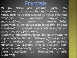 Με τον διεθνή όρο φράκταλ (fractal, ελλ.
μορφόκλασμα ή μορφοκλασματικό σύνολο) στα
Μαθηματικά, τη Φυσική αλλά και σε πολλές επιστήμες
ονομάζεται ένα γεωμετρικό σχήμα που
επαναλαμβάνεται αυτούσιο σε άπειρο βαθμό
μεγέθυνσης, κι έτσι συχνά αναφέρεται σαν "απείρως
περίπλοκο". Το φράκταλ παρουσιάζεται ως "μαγική
εικόνα" που όσες φορές και να
μεγεθυνθεί οποιοδήποτε τμήμα του θα συνεχίζει να
παρουσιάζει ένα εξίσου περίπλοκο σχέδιο με μερική ή
ολική επανάληψη του αρχικού. Χαρακτηριστικό
επομένως των φράκταλ είναι η λεγόμενη αυτο-
ομοιότητα (self-similarity) σε κάποιες δομές τους, η
οποία εμφανίζεται σε διαφορετικά επίπεδα
μεγέθυνσης.
 