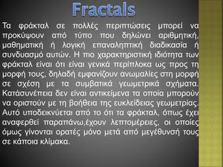 Τα φράκταλ σε πολλές περιπτώσεις μπορεί να
προκύψουν από τύπο που δηλώνει αριθμητική,
μαθηματική ή λογική επαναληπτική διαδικασία ή
συνδυασμό αυτών. Η πιο χαρακτηριστική ιδιότητα των
φράκταλ είναι ότι είναι γενικά περίπλοκα ως προς τη
μορφή τους, δηλαδή εμφανίζουν ανωμαλίες στη μορφή
σε σχέση με τα συμβατικά γεωμετρικά σχήματα.
Κατάσυνέπεια δεν είναι αντικείμενα τα οποία μπορούν
να οριστούν με τη βοήθεια της ευκλείδειας γεωμετρίας.
Αυτό υποδεικνύεται από το ότι τα φράκταλ, όπως έχει
αναφερθεί παραπάνω,έχουν λεπτομέρειες, οι οποίες
όμως γίνονται ορατές μόνο μετά από μεγέθυνσή τους
σε κάποια κλίμακα.
 