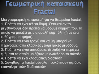 Mια γεωμετρική κατασκευή για να θεωρείται fractal:
1. Πρέπει να έχει τέλεια δομή. Όσο και αν το
μεγεθύνουμε δεν πρέπει να βρούμε κομμάτι του, το
οποίο να μοιάζει με μια ομαλή καμπύλη (ή με ένα
ευθύγραμμο τμήμα).
2. Πρέπει να είναι τραχύ και να μη μπορεί να
περιγραφεί από κλασικές γεωμετρικές μεθόδους.
3. Πρέπει να είναι αυτοόμοιο. Δηλαδή να περιέχει
τμήματα τα οποία μοιάζουν με ολόκληρο το σύνολο.
4. Πρέπει να έχει κλασματική διάσταση
5. Συνήθως τα fractal σύνολα προκύπτουν ως όρια
επαναληπτικών διαδικασιών
 