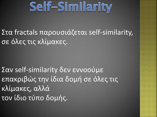 Στα fractals παρουσιάζεται self-similarity,
σε όλες τις κλίμακες.
Σαν self-similarity δεν εννοούμε
επακριβώς την ίδια δομή σε όλες τις
κλίμακες, αλλά
τον ίδιο τύπο δομής.
 