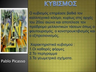 Ο κυβισμός επηρέασε βαθιά τον
καλλιτεχνικό κόσμο, κυρίως στις αρχές
του 20ού αιώνα και αποτέλεσε τον
πρόδρομο μελλοντικών τάσεων όπως ο
φουτουρισμός, ο κονστρουκτιβισμός και
ο εξπρεσιονισμός.
Χαρακτηριστικά κυβισμού :
1.Οι καθαρές φόρμες
2.Το περίγραμμα
3.Τα γεωμετρικά σχήματα.
Pablo Picasso
 