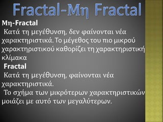 Μη-Fractal
Κατά τη μεγέθυνση, δεν φαίνονται νέα
χαρακτηριστικά.Το μέγεθος του πιο μικρού
χαρακτηριστικού καθορίζει τη χαρακτηριστική
κλίμακα
Fractal
Κατά τη μεγέθυνση, φαίνονται νέα
χαρακτηριστικά.
Το σχήμα των μικρότερων χαρακτηριστικών
μοιάζει με αυτό των μεγαλύτερων.
 