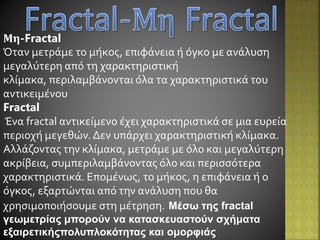 Μη-Fractal
Όταν μετράμε το μήκος, επιφάνεια ή όγκο με ανάλυση
μεγαλύτερη από τη χαρακτηριστική
κλίμακα, περιλαμβάνονται όλα τα χαρακτηριστικά του
αντικειμένου
Fractal
Ένα fractal αντικείμενο έχει χαρακτηριστικά σε μια ευρεία
περιοχή μεγεθών. Δεν υπάρχει χαρακτηριστική κλίμακα.
Αλλάζοντας την κλίμακα, μετράμε με όλο και μεγαλύτερη
ακρίβεια, συμπεριλαμβάνοντας όλο και περισσότερα
χαρακτηριστικά. Επομένως, το μήκος, η επιφάνεια ή ο
όγκος, εξαρτώνται από την ανάλυση που θα
χρησιμοποιήσουμε στη μέτρηση. Μέσω της fractal
γεωμετρίας μπορούν να κατασκευαστούν σχήματα
εξαιρετικήςπολυπλοκότητας και ομορφιάς
 