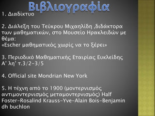 1. Διαδίκτυο
2. Διάλεξη του Τεύκρου Μιχαηλίδη ,διδάκτορα
των μαθηματικών, στο Μουσείο Ηρακλειδών με
θέμα:
«Escher μαθηματικός χωρίς να το ξέρει»
3. Περιοδικό Μαθηματικής Εταιρίας Ευκλείδης
Α’ λη’ τ.3/2-3/5
4. Official site Mondrian New York
5. Η τέχνη από το 1900 (μοντερνισμός
αντιμοντερνισμός μεταμοντερνισμός) Half
Foster-Rosalind Krauss-Yve-Alain Bois-Benjamin
dh buchlon
 