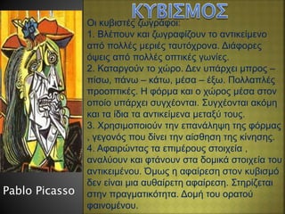 Οι κυβιστές ζωγράφοι:
1. Βλέπουν και ζωγραφίζουν το αντικείμενο
από πολλές μεριές ταυτόχρονα. Διάφορες
όψεις από πολλές οπτικές γωνίες.
2. Καταργούν το χώρο. Δεν υπάρχει μπρος –
πίσω, πάνω – κάτω, μέσα – έξω. Πολλαπλές
προοπτικές. Η φόρμα και ο χώρος μέσα στον
οποίο υπάρχει συγχέονται. Συγχέονται ακόμη
και τα ίδια τα αντικείμενα μεταξύ τους.
3. Χρησιμοποιούν την επανάληψη της φόρμας
, γεγονός που δίνει την αίσθηση της κίνησης.
4. Αφαιρώντας τα επιμέρους στοιχεία ,
αναλύουν και φτάνουν στα δομικά στοιχεία του
αντικειμένου. Όμως η αφαίρεση στον κυβισμό
δεν είναι μια αυθαίρετη αφαίρεση. Στηρίζεται
στην πραγματικότητα. Δομή του ορατού
φαινομένου.
Pablo Picasso
 