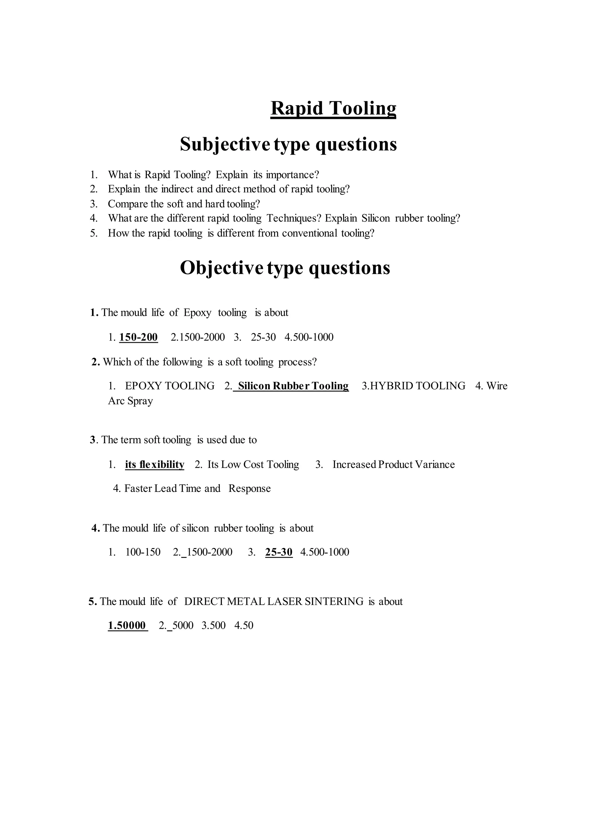 Rapid Tooling
Subjectivetype questions
1. What is Rapid Tooling? Explain its importance?
2. Explain the indirect and direct method of rapid tooling?
3. Compare the soft and hard tooling?
4. What are the different rapid tooling Techniques? Explain Silicon rubber tooling?
5. How the rapid tooling is different from conventional tooling?
Objectivetype questions
1. The mould life of Epoxy tooling is about
1. 150-200 2.1500-2000 3. 25-30 4.500-1000
2. Which of the following is a soft tooling process?
1. EPOXY TOOLING 2. Silicon Rubber Tooling 3.HYBRID TOOLING 4. Wire
Arc Spray
3. The term soft tooling is used due to
1. its flexibility 2. Its Low Cost Tooling 3. Increased Product Variance
4. Faster Lead Time and Response
4. The mould life of silicon rubber tooling is about
1. 100-150 2. 1500-2000 3. 25-30 4.500-1000
5. The mould life of DIRECT METAL LASER SINTERING is about
1.50000 2. 5000 3.500 4.50