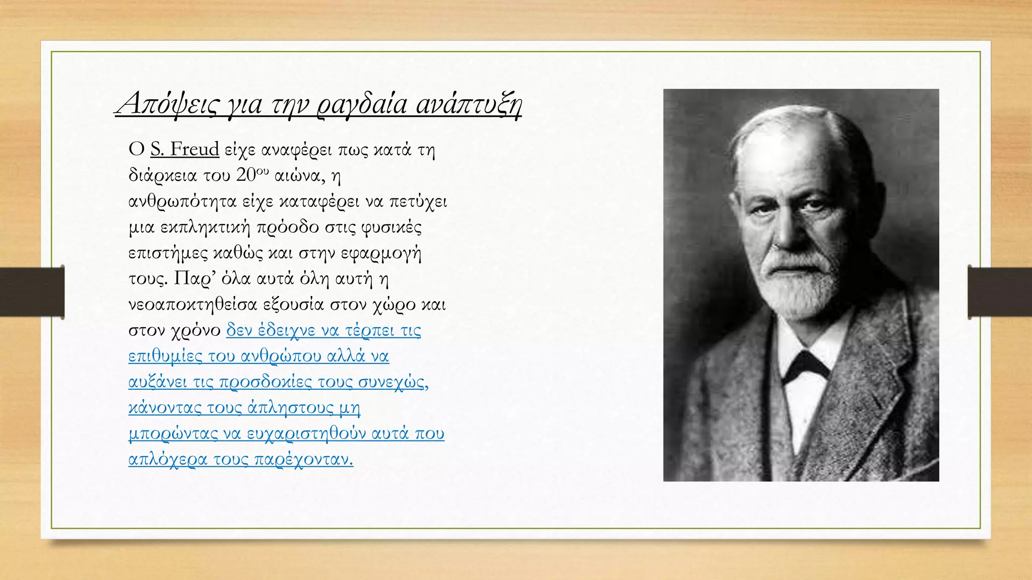 Ο S. Freud είχε αναφέρει πως κατά τη
διάρκεια του 20ου αιώνα, η
ανθρωπότητα είχε καταφέρει να πετύχει
μια εκπληκτική πρόοδο στις φυσικές
επιστήμες καθώς και στην εφαρμογή
τους. Παρ’ όλα αυτά όλη αυτή η
νεοαποκτηθείσα εξουσία στον χώρο και
στον χρόνο δεν έδειχνε να τέρπει τις
επιθυμίες του ανθρώπου αλλά να
αυξάνει τις προσδοκίες τους συνεχώς,
κάνοντας τους άπληστους μη
μπορώντας να ευχαριστηθούν αυτά που
απλόχερα τους παρέχονταν.
Απόψεις για την ραγδαία ανάπτυξη
 