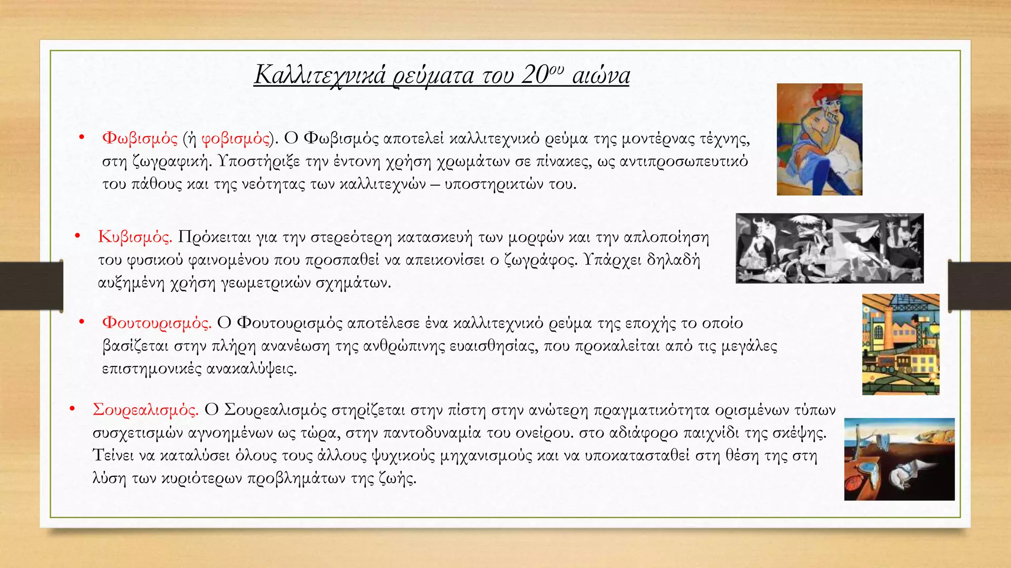 Καλλιτεχνικά ρεύματα του 20ου αιώνα
• Φωβισμός (ή φοβισμός). Ο Φωβισμός αποτελεί καλλιτεχνικό ρεύμα της μοντέρνας τέχνης,
στη ζωγραφική. Υποστήριξε την έντονη χρήση χρωμάτων σε πίνακες, ως αντιπροσωπευτικό
του πάθους και της νεότητας των καλλιτεχνών – υποστηρικτών του.
• Κυβισμός. Πρόκειται για την στερεότερη κατασκευή των μορφών και την απλοποίηση
του φυσικού φαινομένου που προσπαθεί να απεικονίσει ο ζωγράφος. Υπάρχει δηλαδή
αυξημένη χρήση γεωμετρικών σχημάτων.
• Φουτουρισμός. Ο Φουτουρισμός αποτέλεσε ένα καλλιτεχνικό ρεύμα της εποχής το οποίο
βασίζεται στην πλήρη ανανέωση της ανθρώπινης ευαισθησίας, που προκαλείται από τις μεγάλες
επιστημονικές ανακαλύψεις.
• Σουρεαλισμός. Ο Σουρεαλισμός στηρίζεται στην πίστη στην ανώτερη πραγματικότητα ορισμένων τύπων
συσχετισμών αγνοημένων ως τώρα, στην παντοδυναμία του ονείρου. στο αδιάφορο παιχνίδι της σκέψης.
Τείνει να καταλύσει όλους τους άλλους ψυχικούς μηχανισμούς και να υποκατασταθεί στη θέση της στη
λύση των κυριότερων προβλημάτων της ζωής.
 