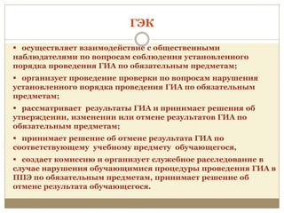  осуществляет взаимодействие с общественными
наблюдателями по вопросам соблюдения установленного
порядка проведения ГИА по обязательным предметам;
 организует проведение проверки по вопросам нарушения
установленного порядка проведения ГИА по обязательным
предметам;
 рассматривает результаты ГИА и принимает решения об
утверждении, изменении или отмене результатов ГИА по
обязательным предметам;
 принимает решение об отмене результата ГИА по
соответствующему учебному предмету обучающегося,
 создает комиссию и организует служебное расследование в
случае нарушения обучающимися процедуры проведения ГИА в
ППЭ по обязательным предметам, принимает решение об
отмене результата обучающегося.
ГЭК
 