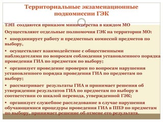 ТЭП создаются приказом министерства в каждом МО
Осуществляют отдельные полномочия ГЭК на территории МО:
 координирует работу и предметных комиссий предметов по
выбору,
 осуществляет взаимодействие с общественными
наблюдателями по вопросам соблюдения установленного порядка
проведения ГИА по предметам по выбору;
 организует проведение проверки по вопросам нарушения
установленного порядка проведения ГИА по предметам по
выбору;
 рассматривает результаты ГИА и принимает решения об
утверждении результатов ГИА по предметам по выбору в
соответствии со шкалой перевода, утвержденной ГЭК;
 организует служебное расследование в случае нарушения
обучающимися процедуры проведения ГИА в ППЭ по предметам
по выбору, принимает решение об отмене его результата.
Территориальные экзаменационные
подкомиссии ГЭК
 