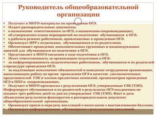 Руководитель общеобразовательной
организации
 Получает в МОУО материалы по проведению ОГЭ.
 Издает распорядительные документы:
 о назначении ответственного за ОГЭ, о назначении сопровождающих;
 об утверждении плана мероприятий по подготовке обучающихся к ОГЭ;
 о рабочем режиме работников, привлекаемых к проведению ОГЭ.
 Организует ИРР с педагогами, обучающимися и их родителями.
 Обеспечивает проведение дополнительных групповых и индивидуальных
занятий для обучающихся по подготовке к ОГЭ.
 Представляет в МОУО сведения о ходе подготовки к ОГЭ.
 Несет ответственность за организацию подготовки к ОГЭ:
 за информированность педагогических работников, обучающихся и их родителей
о процедуре проведения ОГЭ;
 за надлежащие исполнение обязанностей и поведение сотрудников организации,
выполняющих работу во время проведения ОГЭ в качестве уполномоченных
представителей ГЭК и членов предметных комиссий, организаторов проведения
ОГЭ в ППЭ и сопровождающих.
 Получает в МОУО протоколы с результатами ОГЭ, утвержденные ГЭК (ТЭП).
Информирует обучающихся и их родителей о результатах ОГЭ под роспись не
позднее трех рабочих дней со дня их утверждения ГЭК (ТЭП). Факт и дата
объявления результатов фиксируется в распорядительном документе
общеобразовательной организации.
 Организует прием и передачу апелляций о несогласии с выставленными баллами.
 Организует информирование обучающихся с результатами апелляций.
 