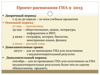  Досрочный период:
с 13 по 30 апреля – по всем учебным предметам
 Основной период:
27 мая – математика;
29 мая – обществознание, химия, литература,
информатика и ИКТ;
3 июня – география, история, биология,
иностранные языки, физика;
5 июня – русский язык.
 Дополнительные сроки:
август – для не прошедших ГИА или получивших
1 неудовлетворительный результат.
 Дополнительный период:
сентябрь – для не прошедших ГИА или получивших на ГИА
неудовлетворительные результаты более чем по одному
обязательному предмету.
Проект расписания ГИА 9 2015
 