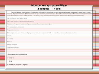 Московские арт-троллейбусы
2 вопроса + 20 Б.
Месяц по Садовому кольцу (маршрут Б) курсировали необычные арт-троллейбусы. Они были раскрашены уличными художниками в рамках проекта «Линия
искусства. Маршрут вежливости». Яркие и заметные, они стали настоящим украшением города. Троллейбусы расписали впервые. Раньше художники украшали граффити
только фасады домов и объекты инфраструктуры. А вы одобряете идею размещения рисунков уличных художников на городском наземном транспорте?
•
Да, это добавляет ярких красок городу
•
Да, но надо делать это к праздникам и мероприятиям
•
Нет, наземный городской пассажирский транспорт должен быть покрашен единообразно
•
Это должны решать специалисты
•
Затрудняюсь ответить
По вашему мнению, каков оптимальный срок размещения рисунков на машинах, чтобы как можно больше москвичей могло их увидеть?
•
1 месяц
•
2-3 месяца
•
Полгода
•
Мнение экспертов
•
Затрудняюсь ответить
•
Московские арт-троллейбусы
•
2 вопроса
•
+ 20 Б.
•
Спасибо за участие в опросе.
 