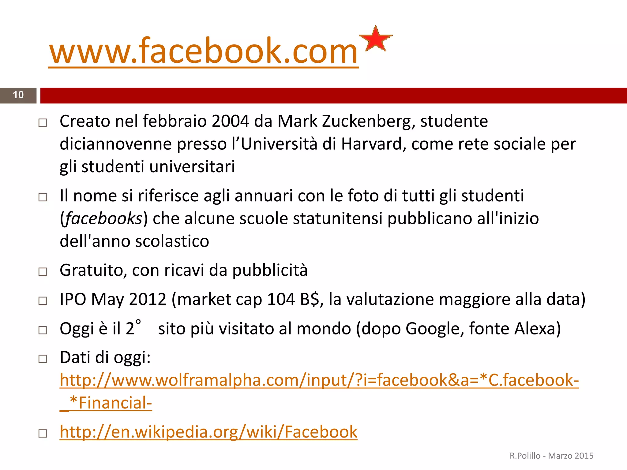 www.facebook.com
10
 Creato nel febbraio 2004 da Mark Zuckenberg, studente
diciannovenne presso l’Università di Harvard, come rete sociale per
gli studenti universitari
 Il nome si riferisce agli annuari con le foto di tutti gli studenti
(facebooks) che alcune scuole statunitensi pubblicano all'inizio
dell'anno scolastico
 Gratuito, con ricavi da pubblicità
 IPO May 2012 (market cap 104 B$, la valutazione maggiore alla data)
 Oggi è il 2° sito più visitato al mondo (dopo Google, fonte Alexa)
 Dati di oggi:
http://www.wolframalpha.com/input/?i=facebook&a=*C.facebook-
_*Financial-
 http://en.wikipedia.org/wiki/Facebook
R.Polillo - Marzo 2015
 