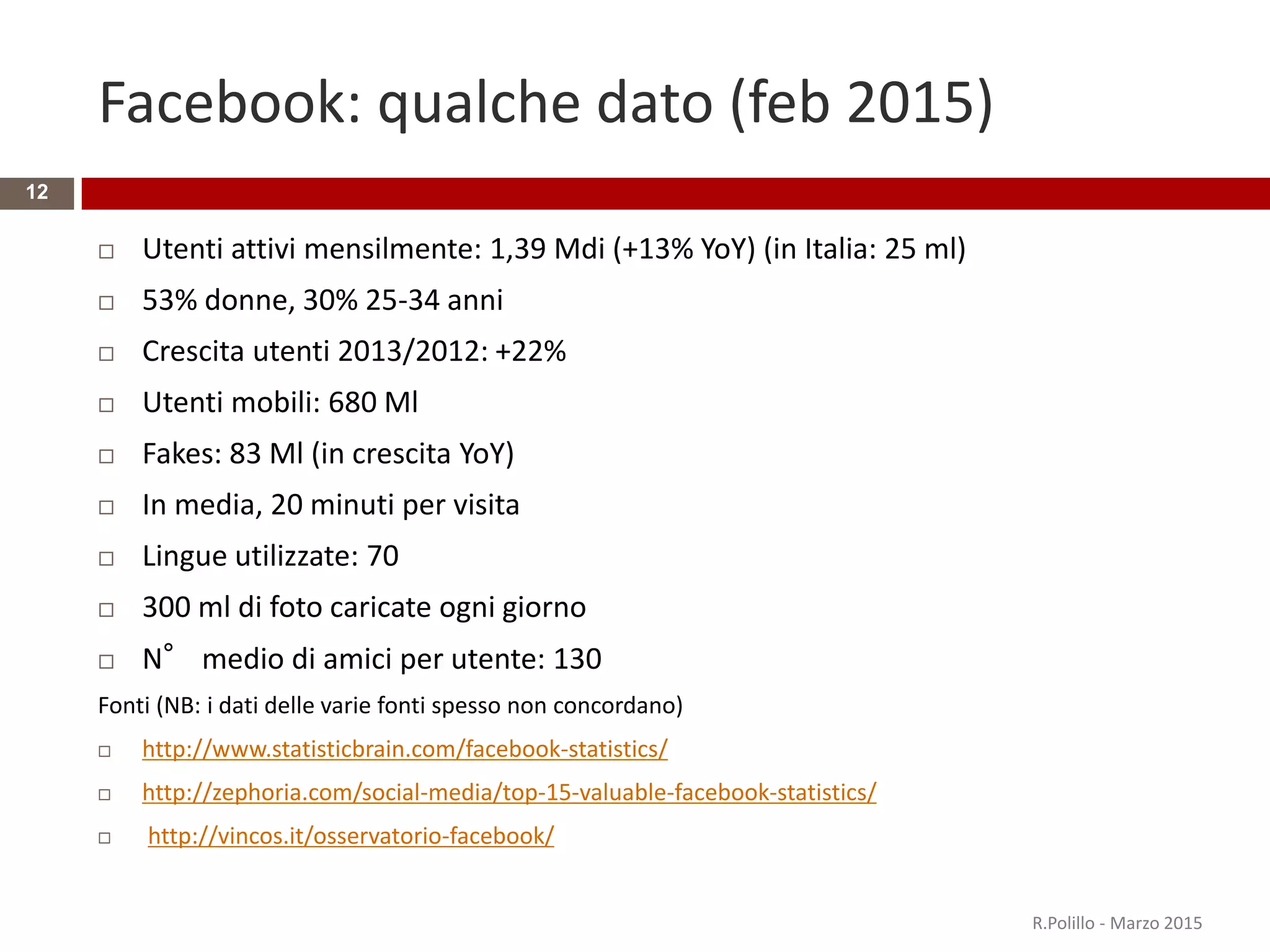Facebook: qualche dato (feb 2015)
 Utenti attivi mensilmente: 1,39 Mdi (+13% YoY) (in Italia: 25 ml)
 53% donne, 30% 25-34 anni
 Crescita utenti 2013/2012: +22%
 Utenti mobili: 680 Ml
 Fakes: 83 Ml (in crescita YoY)
 In media, 20 minuti per visita
 Lingue utilizzate: 70
 300 ml di foto caricate ogni giorno
 N° medio di amici per utente: 130
Fonti (NB: i dati delle varie fonti spesso non concordano)
 http://www.statisticbrain.com/facebook-statistics/
 http://zephoria.com/social-media/top-15-valuable-facebook-statistics/
 http://vincos.it/osservatorio-facebook/
R.Polillo - Marzo 2015
12
 