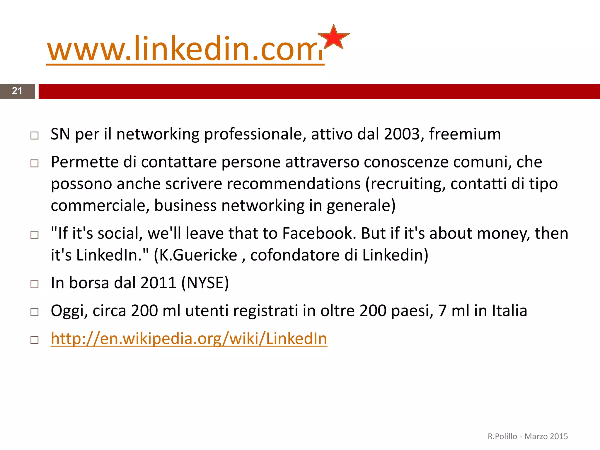 www.linkedin.com
21
 SN per il networking professionale, attivo dal 2003, freemium
 Permette di contattare persone attraverso conoscenze comuni, che
possono anche scrivere recommendations (recruiting, contatti di tipo
commerciale, business networking in generale)
 "If it's social, we'll leave that to Facebook. But if it's about money, then
it's LinkedIn." (K.Guericke , cofondatore di Linkedin)
 In borsa dal 2011 (NYSE)
 Oggi, circa 200 ml utenti registrati in oltre 200 paesi, 7 ml in Italia
 http://en.wikipedia.org/wiki/LinkedIn
R.Polillo - Marzo 2015
 