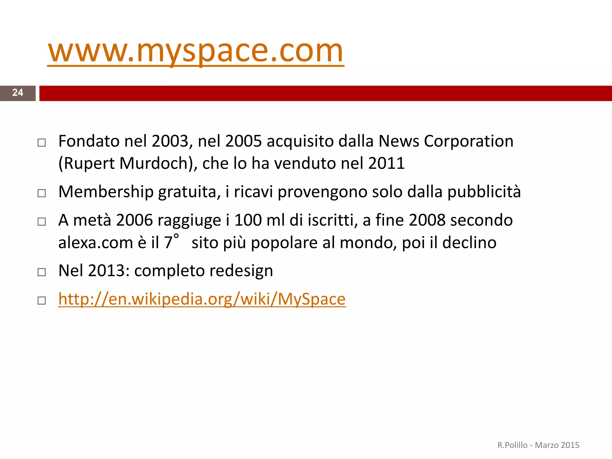 www.myspace.com
24
 Fondato nel 2003, nel 2005 acquisito dalla News Corporation
(Rupert Murdoch), che lo ha venduto nel 2011
 Membership gratuita, i ricavi provengono solo dalla pubblicità
 A metà 2006 raggiuge i 100 ml di iscritti, a fine 2008 secondo
alexa.com è il 7°sito più popolare al mondo, poi il declino
 Nel 2013: completo redesign
 http://en.wikipedia.org/wiki/MySpace
R.Polillo - Marzo 2015
 