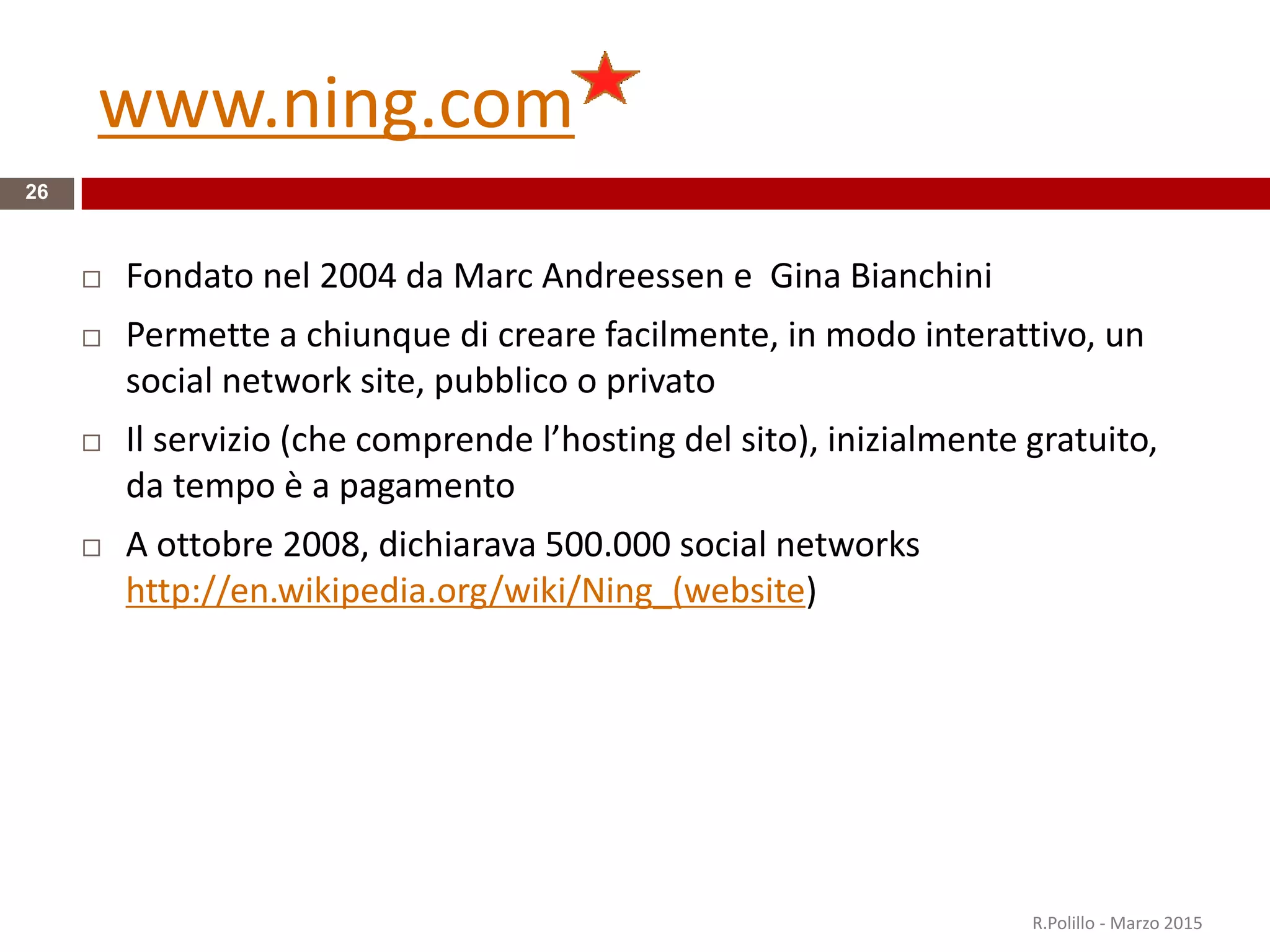 www.ning.com
26
 Fondato nel 2004 da Marc Andreessen e Gina Bianchini
 Permette a chiunque di creare facilmente, in modo interattivo, un
social network site, pubblico o privato
 Il servizio (che comprende l’hosting del sito), inizialmente gratuito,
da tempo è a pagamento
 A ottobre 2008, dichiarava 500.000 social networks
http://en.wikipedia.org/wiki/Ning_(website)
R.Polillo - Marzo 2015
 