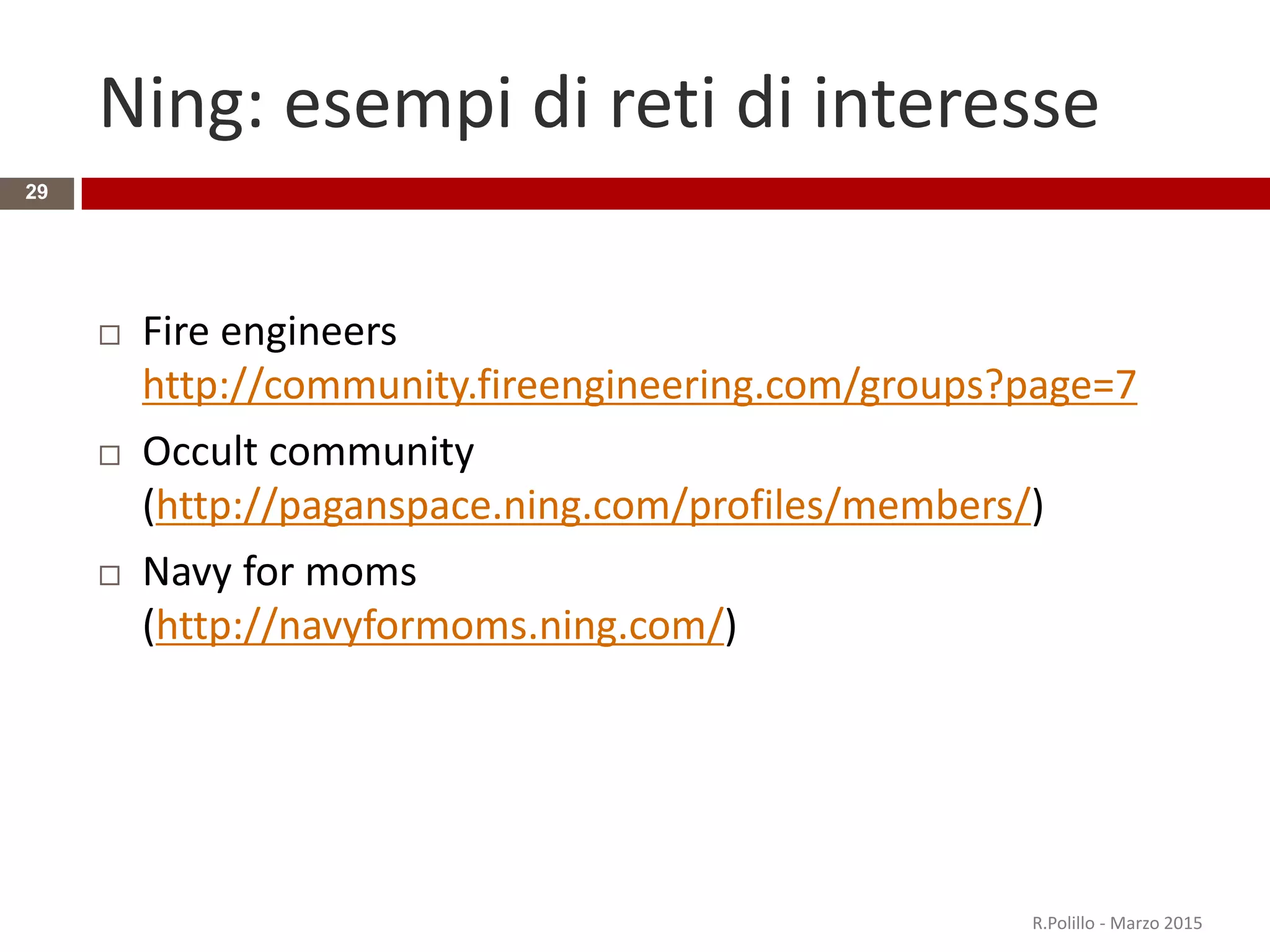 Ning: esempi di reti di interesse
29
 Fire engineers
http://community.fireengineering.com/groups?page=7
 Occult community
(http://paganspace.ning.com/profiles/members/)
 Navy for moms
(http://navyformoms.ning.com/)
R.Polillo - Marzo 2015
 