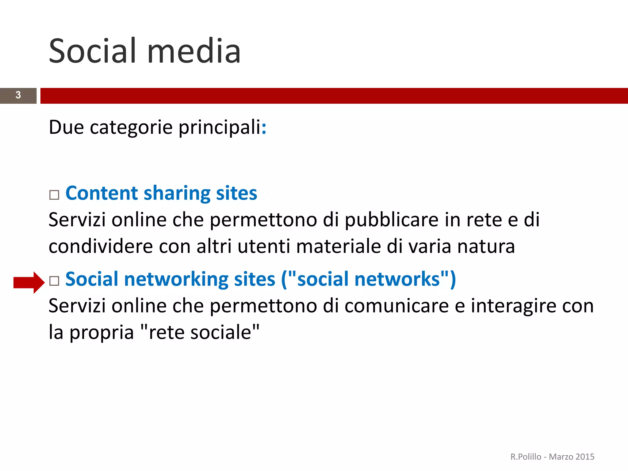 Social media
Due categorie principali:
 Content sharing sites
Servizi online che permettono di pubblicare in rete e di
condividere con altri utenti materiale di varia natura
 Social networking sites ("social networks")
Servizi online che permettono di comunicare e interagire con
la propria "rete sociale"
R.Polillo - Marzo 2015
3
 