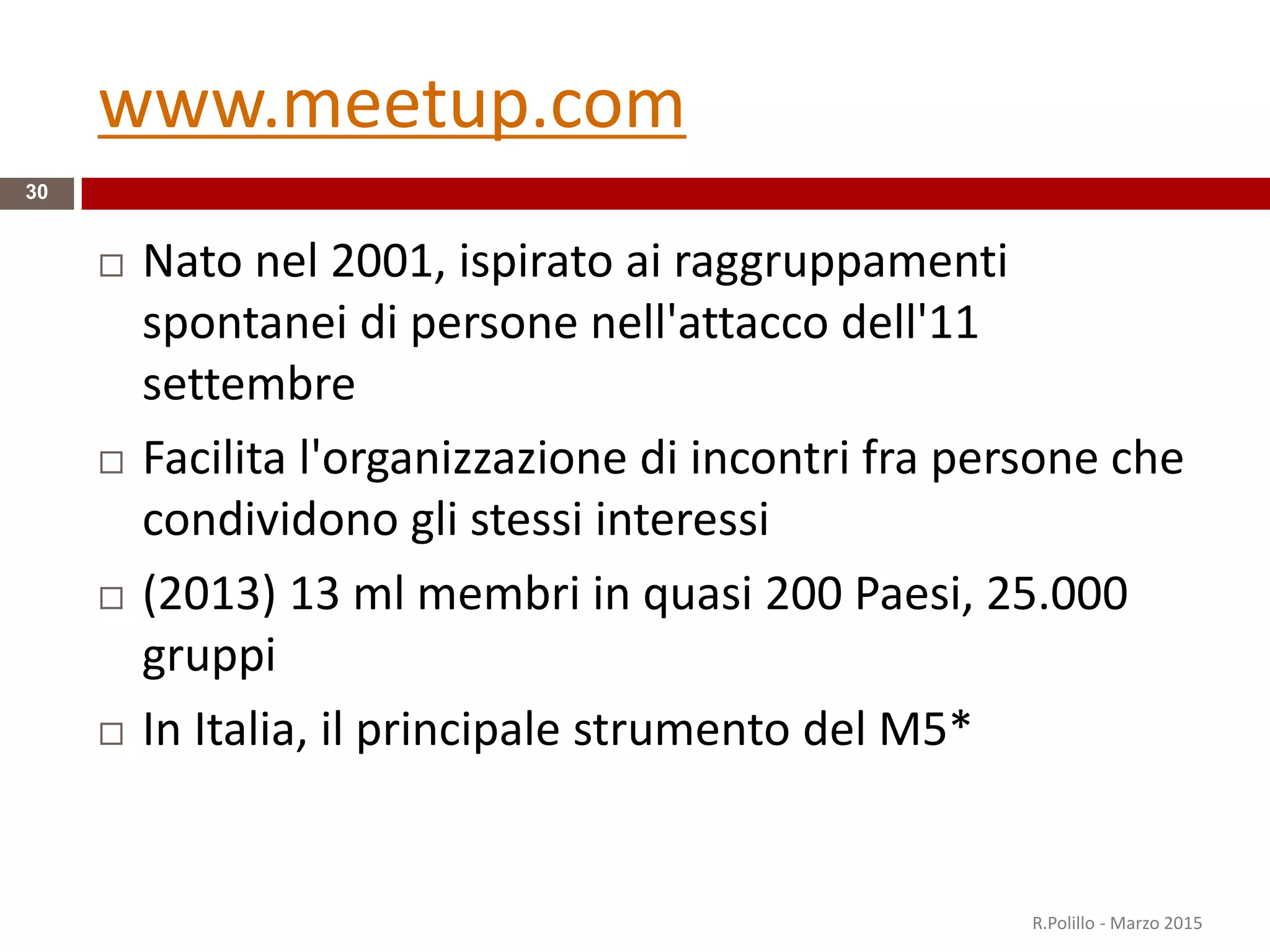 www.meetup.com
 Nato nel 2001, ispirato ai raggruppamenti
spontanei di persone nell'attacco dell'11
settembre
 Facilita l'organizzazione di incontri fra persone che
condividono gli stessi interessi
 (2013) 13 ml membri in quasi 200 Paesi, 25.000
gruppi
 In Italia, il principale strumento del M5*
R.Polillo - Marzo 2015
30
 