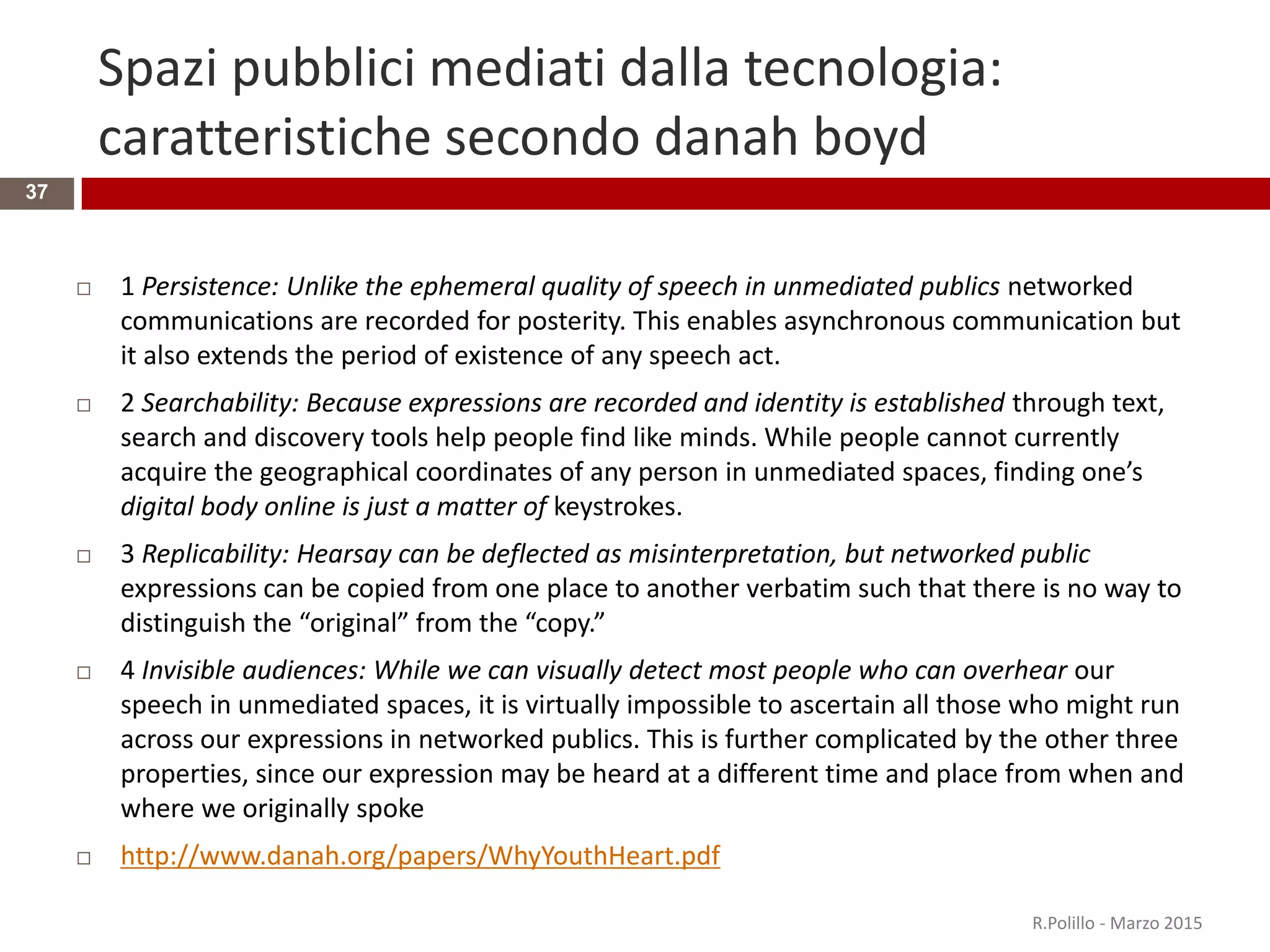 Spazi pubblici mediati dalla tecnologia:
caratteristiche secondo danah boyd
37
 1 Persistence: Unlike the ephemeral quality of speech in unmediated publics networked
communications are recorded for posterity. This enables asynchronous communication but
it also extends the period of existence of any speech act.
 2 Searchability: Because expressions are recorded and identity is established through text,
search and discovery tools help people find like minds. While people cannot currently
acquire the geographical coordinates of any person in unmediated spaces, finding one’s
digital body online is just a matter of keystrokes.
 3 Replicability: Hearsay can be deflected as misinterpretation, but networked public
expressions can be copied from one place to another verbatim such that there is no way to
distinguish the “original” from the “copy.”
 4 Invisible audiences: While we can visually detect most people who can overhear our
speech in unmediated spaces, it is virtually impossible to ascertain all those who might run
across our expressions in networked publics. This is further complicated by the other three
properties, since our expression may be heard at a different time and place from when and
where we originally spoke
 http://www.danah.org/papers/WhyYouthHeart.pdf
R.Polillo - Marzo 2015
 