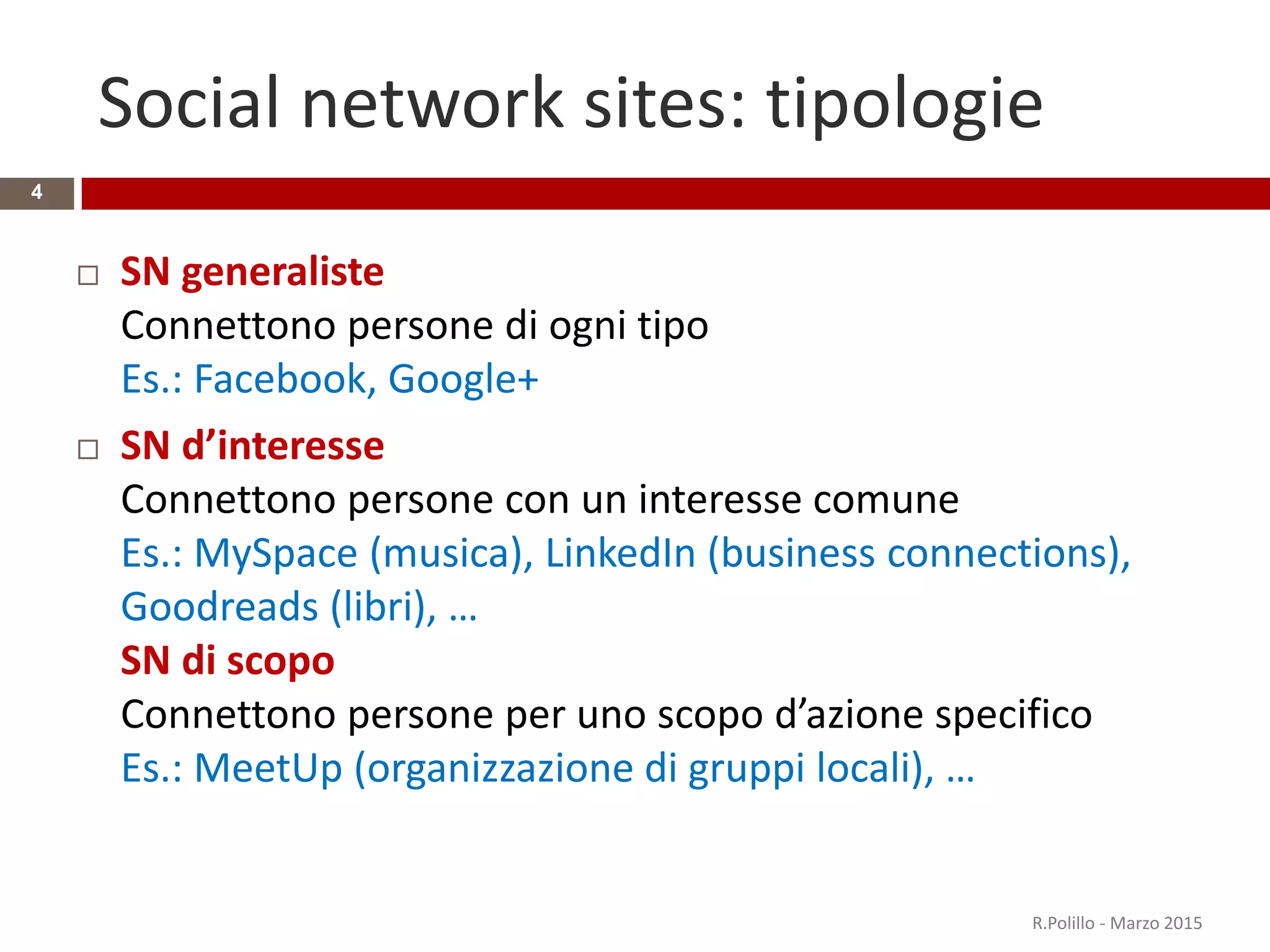 Social network sites: tipologie
4
 SN generaliste
Connettono persone di ogni tipo
Es.: Facebook, Google+
 SN d’interesse
Connettono persone con un interesse comune
Es.: MySpace (musica), LinkedIn (business connections),
Goodreads (libri), …
SN di scopo
Connettono persone per uno scopo d’azione specifico
Es.: MeetUp (organizzazione di gruppi locali), …
R.Polillo - Marzo 2015
 