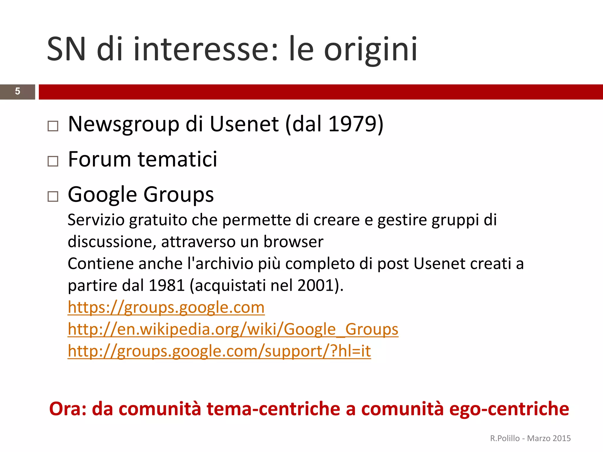 SN di interesse: le origini
 Newsgroup di Usenet (dal 1979)
 Forum tematici
 Google Groups
Servizio gratuito che permette di creare e gestire gruppi di
discussione, attraverso un browser
Contiene anche l'archivio più completo di post Usenet creati a
partire dal 1981 (acquistati nel 2001).
https://groups.google.com
http://en.wikipedia.org/wiki/Google_Groups
http://groups.google.com/support/?hl=it
Ora: da comunità tema-centriche a comunità ego-centriche
R.Polillo - Marzo 2015
5
 